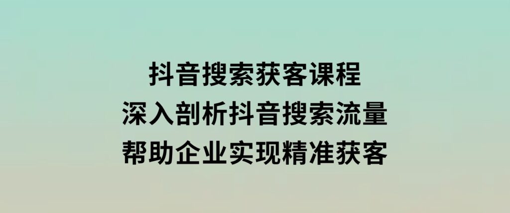 抖音搜索获客课程：深入剖析抖音搜索流量，帮助企业实现精准获客-黑马创业网
