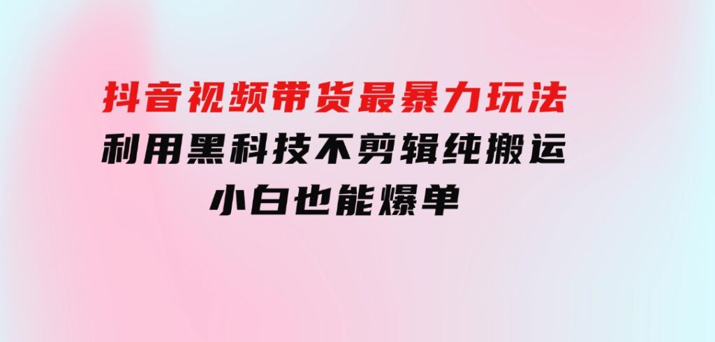 抖音视频带货最暴力玩法，利用黑科技不剪辑纯搬运，小白也能爆单-黑马创业网