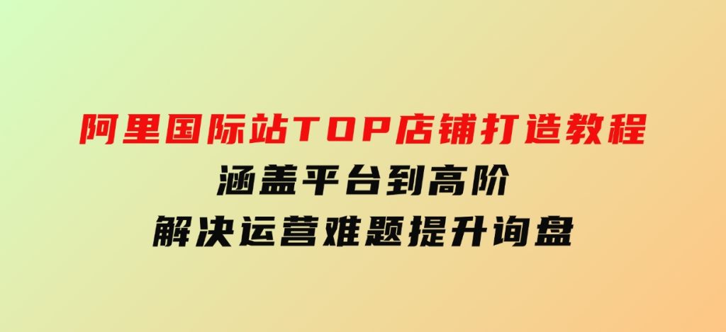 阿里国际站TOP店铺打造教程：涵盖平台到高阶，解决运营难题，提升询盘-黑马创业网