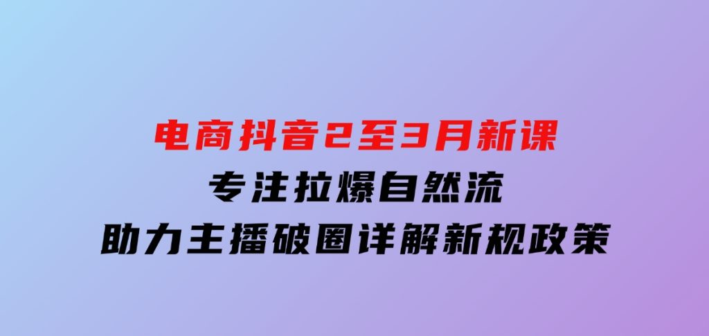 电商抖音2至3月新课：专注拉爆自然流，助力主播破圈，详解新规政策-黑马创业网