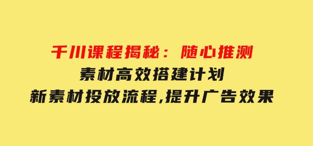 千川课程揭秘：随心推测素材高效搭建计划,新素材投放流程,提升广告效果-黑马创业网
