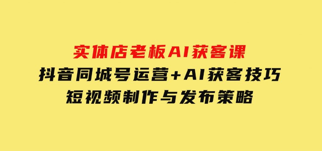 实体店老板AI获客课：抖音同城号运营+AI获客技巧，短视频制作与发布策略-黑马创业网