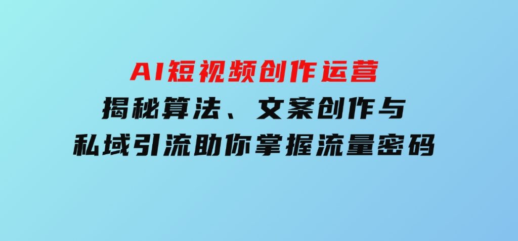 AI短视频创作运营，揭秘算法、文案创作与私域引流，助你掌握流量密码-黑马创业网