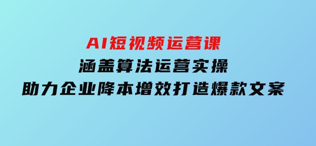 AI短视频运营课，涵盖算法运营实操，助力企业降本增效，打造爆款文案-黑马创业网