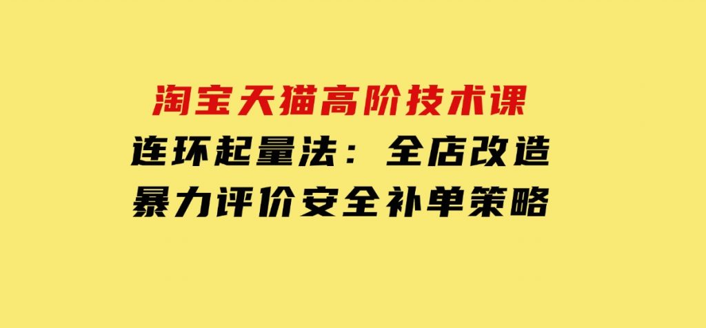 淘宝天猫高阶技术课：连环起量法：全店改造，暴力评价，安全补单策略-黑马创业网