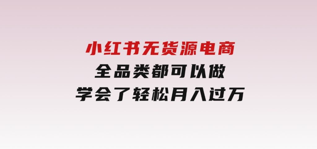 小红书无货源电商，全品类都可以做，学会了轻松月入过万-黑马创业网