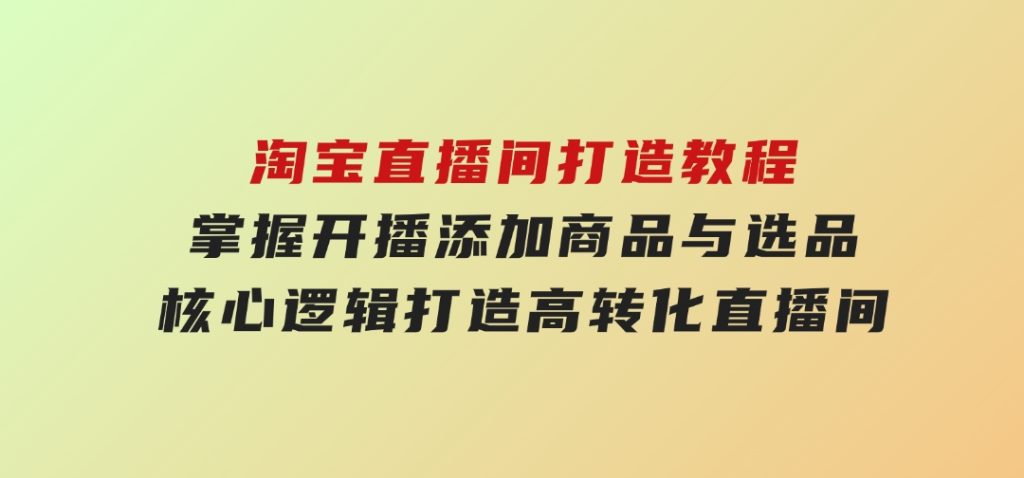 淘宝直播间打造教程：掌握开播添加商品与选品核心逻辑，打造高转化直播间-黑马创业网