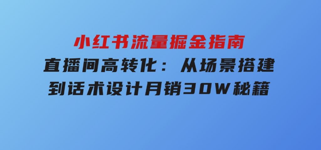 小红书流量掘金指南：直播间高转化：从场景搭建到话术设计，月销30W秘籍-黑马创业网