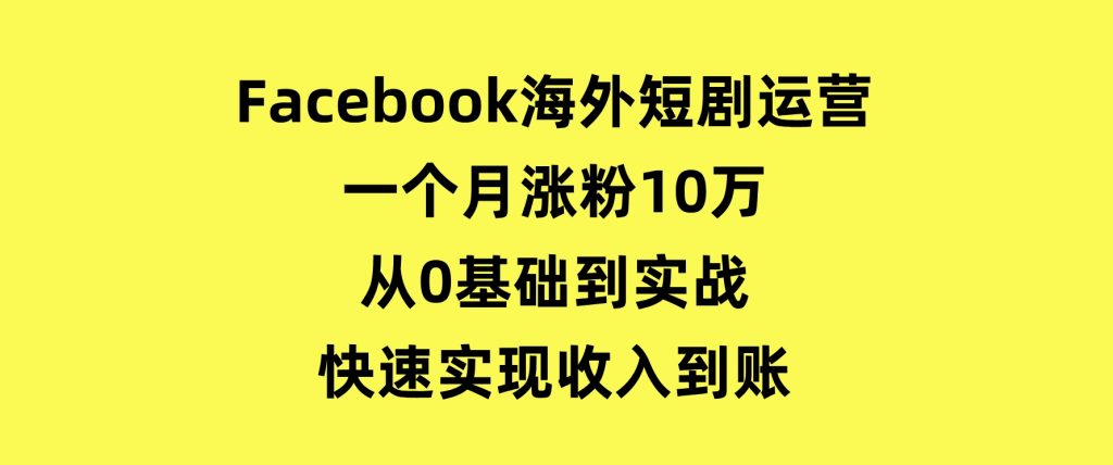Facebook海外短剧运营：一个月涨粉10万，从0基础到实战，快速实现收入到账-黑马创业网