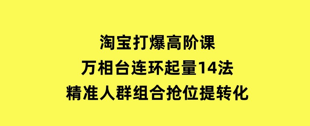 淘宝打爆高阶课：万相台连环起量14法，精准人群组合抢位提转化-黑马创业网