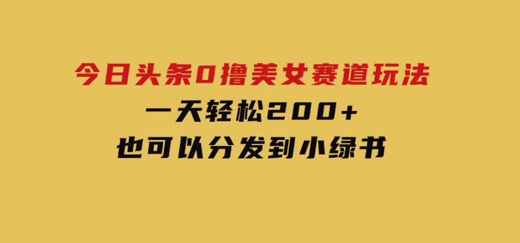 今日头条0撸美女赛道玩法，一天轻松200+，也可以分发到小绿书-黑马创业网