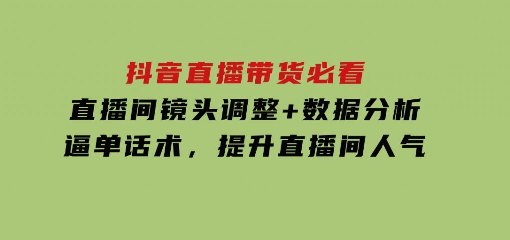 抖音直播带货必看：直播间镜头调整+数据分析+逼单话术，提升直播间人气-黑马创业网