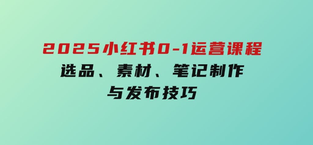 2025小红书0-1运营课程，选品、素材、笔记制作与发布技巧-黑马创业网