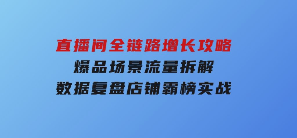 直播间全链路增长攻略，爆品场景流量拆解，数据复盘店铺霸榜实战-黑马创业网