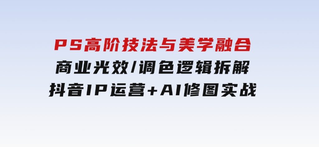PS高阶技法与美学融合：商业光效/调色逻辑拆解，抖音IP运营+AI修图实战-黑马创业网