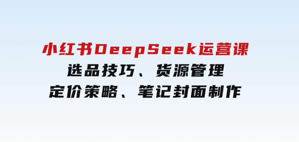 小红书DeepSeek运营课，选品技巧、货源管理、定价策略、笔记封面制作-黑马创业网