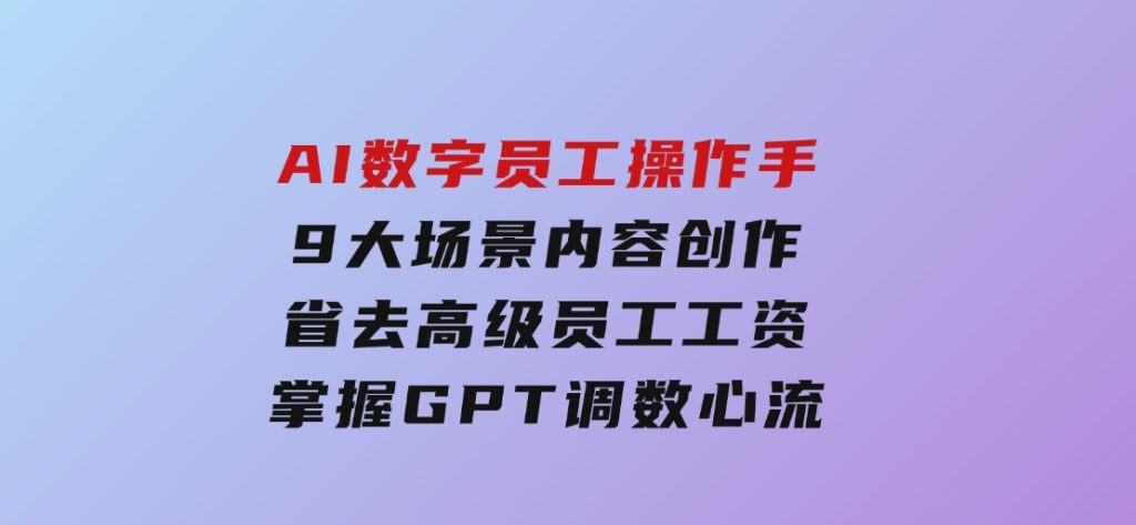 AI数字员工操作手，9大场景内容创作，省去高级员工工资，掌握GPT调数心流-黑马创业网
