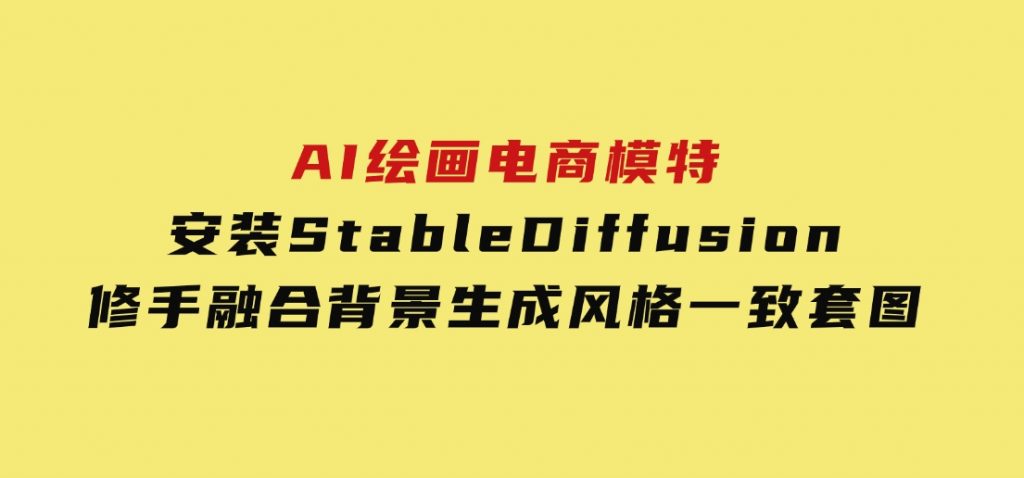 AI绘画电商模特，安装StableDiffusion，修手融合背景，生成风格一致套图-黑马创业网
