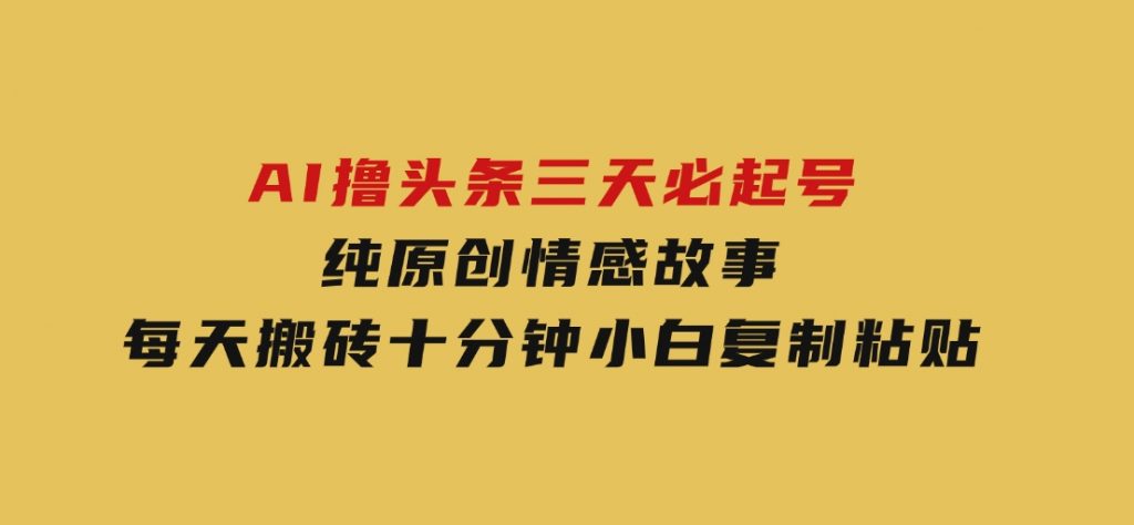 AI撸头条三天必起号，纯原创情感故事，每天搬砖十分钟，小白复制粘贴月-黑马创业网