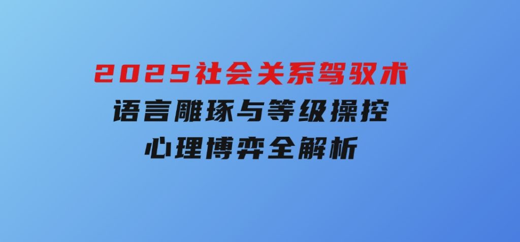 2025社会关系驾驭术，语言雕琢与等级操控，心理博弈全解析-黑马创业网