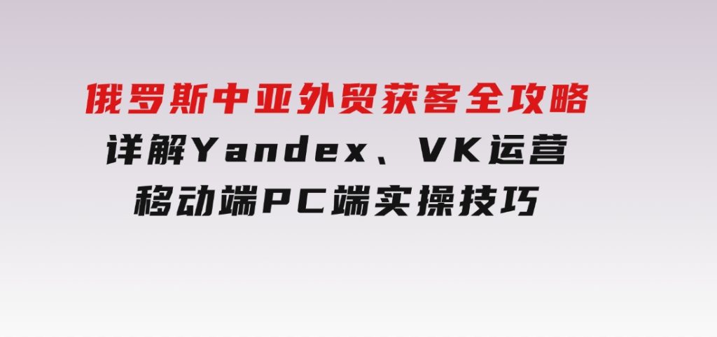 俄罗斯中亚外贸获客全攻略，详解Yandex、VK运营，移动端PC端实操技巧-黑马创业网