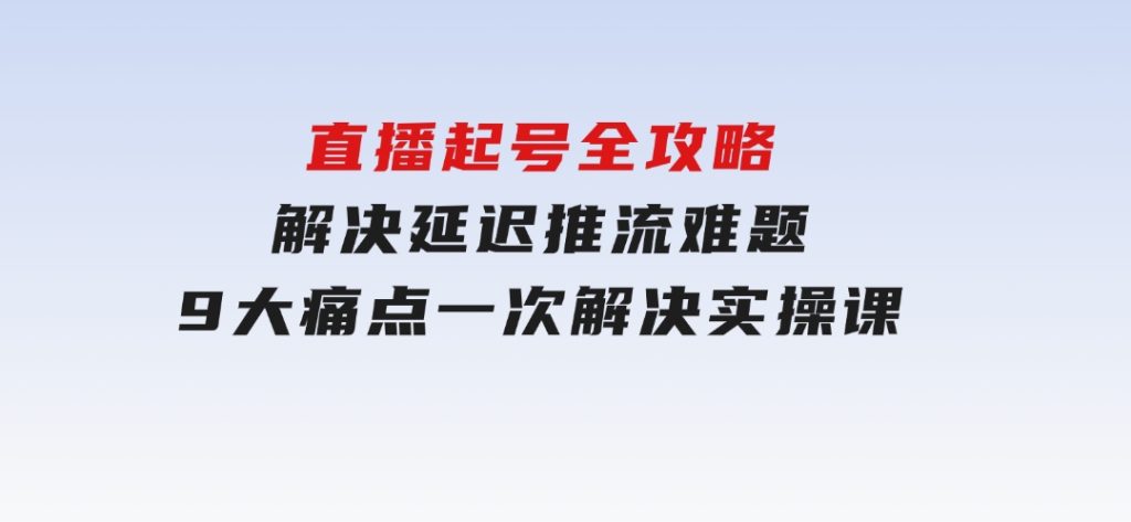 直播起号全攻略：解决延迟推流难题，9大痛点一次解决实操课-黑马创业网