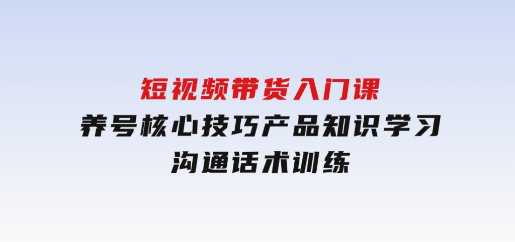 短视频带货入门课，养号核心技巧，产品知识学习，沟通话术训练-黑马创业网