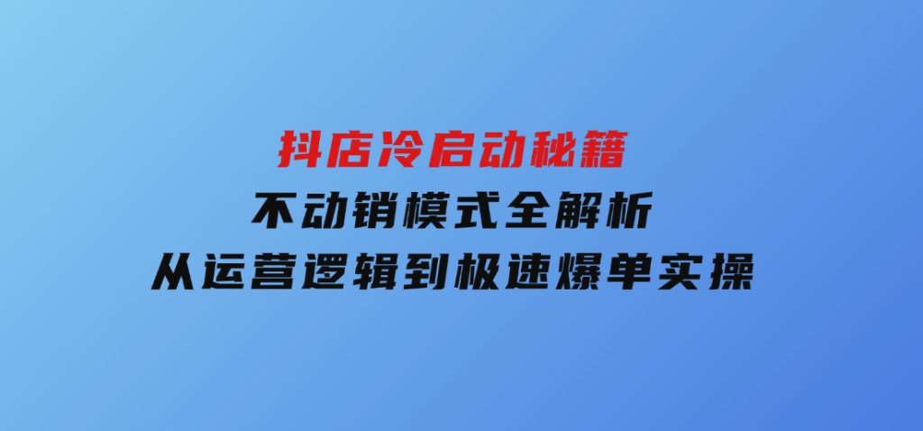 抖店冷启动秘籍：不动销模式全解析，从运营逻辑到极速爆单实操-黑马创业网