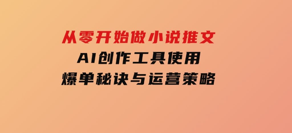 从零开始做小说推文，AI创作工具使用，爆单秘诀与运营策略-黑马创业网
