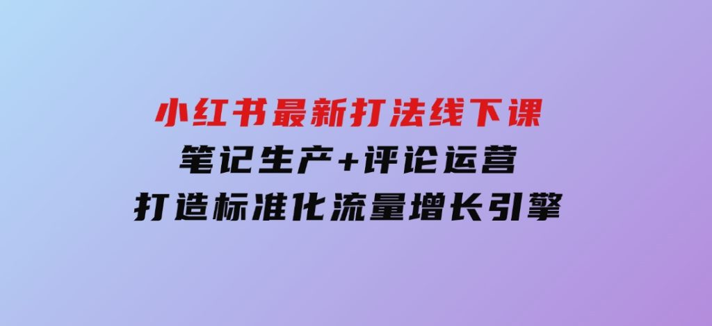 小红书最新打法线下课：笔记生产+评论运营，打造标准化流量增长引擎-黑马创业网