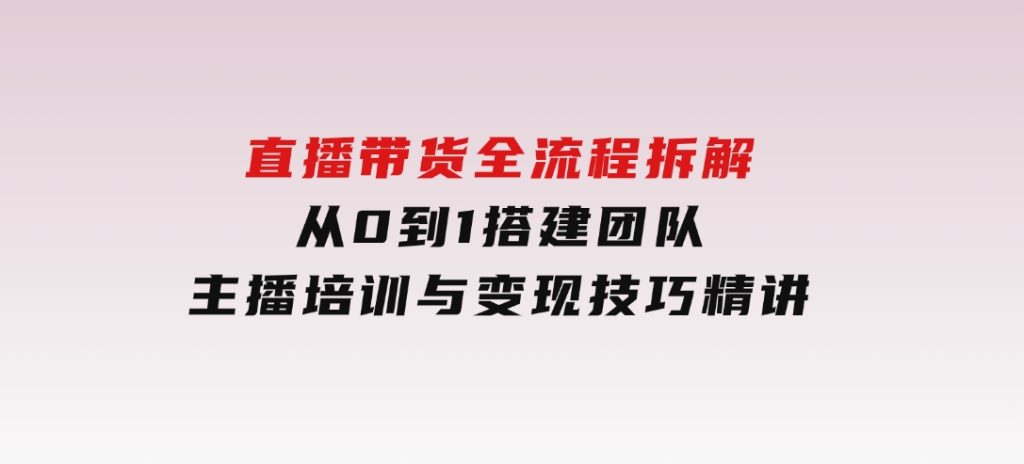 直播带货全流程拆解：从0到1搭建团队，主播培训与变现技巧精讲-黑马创业网